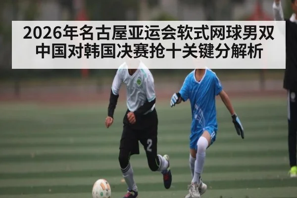 2026年名古屋亚运会软式网球男双中国对韩国决赛抢十关键分解析 - kaiyun