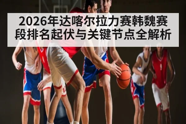 2026年达喀尔拉力赛韩魏赛段排名起伏与关键节点全解析 - kaiyun