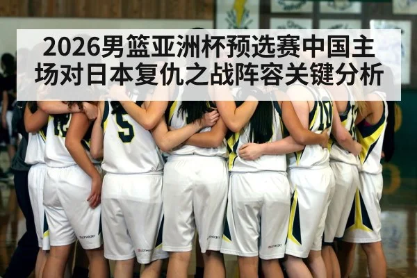 2026男篮亚洲杯预选赛中国主场对日本复仇之战阵容关键分析 - kaiyun